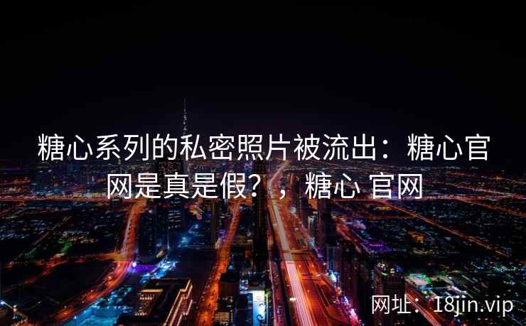 糖心系列的私密照片被流出：糖心官网是真是假？，糖心 官网