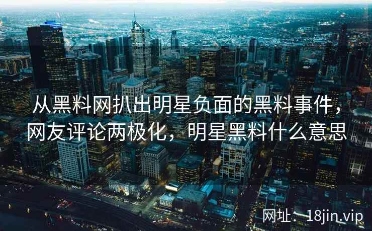 从黑料网扒出明星负面的黑料事件，网友评论两极化，明星黑料什么意思