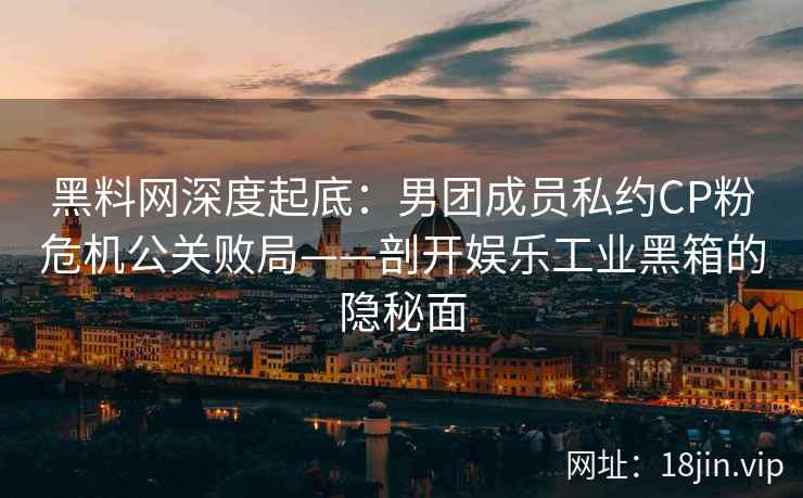 黑料网深度起底：男团成员私约CP粉危机公关败局——剖开娱乐工业黑箱的隐秘面
