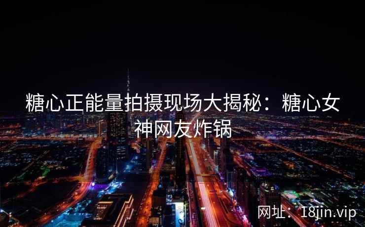 糖心正能量拍摄现场大揭秘：糖心女神网友炸锅
