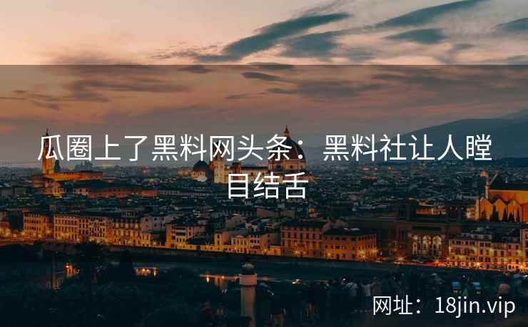 瓜圈上了黑料网头条：黑料社让人瞠目结舌